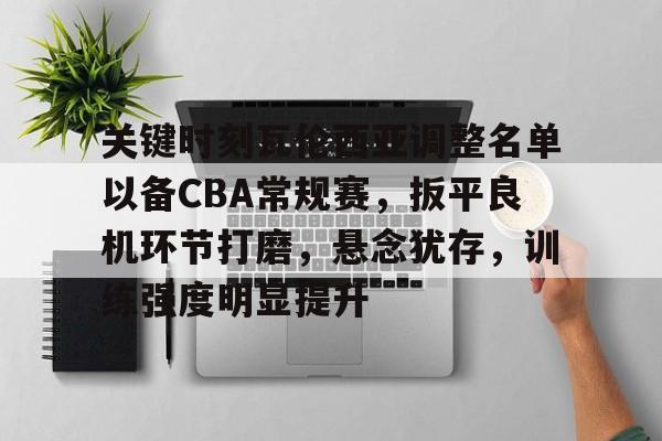 mk体育官网入口-关键时刻瓦伦西亚调整名单以备CBA常规赛，扳平良机环节打磨，悬念犹存，训练强度明显提升